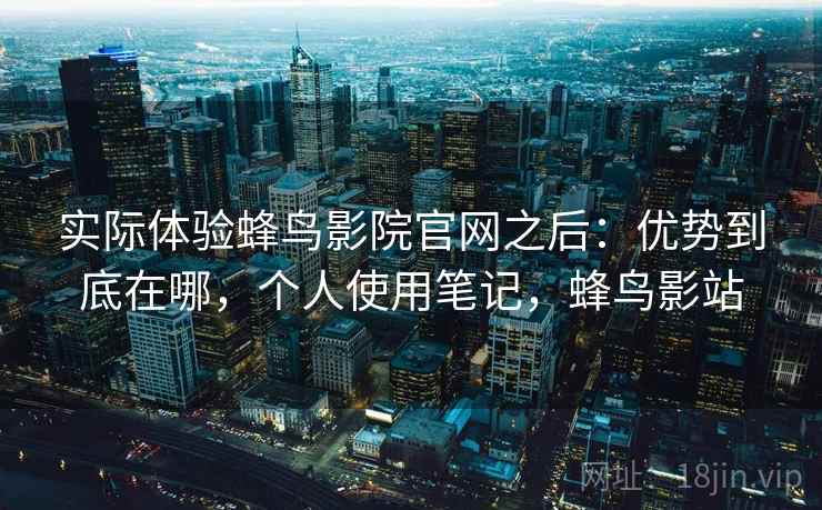 实际体验蜂鸟影院官网之后：优势到底在哪，个人使用笔记，蜂鸟影站
