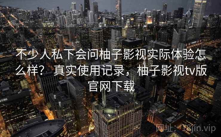 不少人私下会问柚子影视实际体验怎么样？ 真实使用记录，柚子影视tv版官网下载