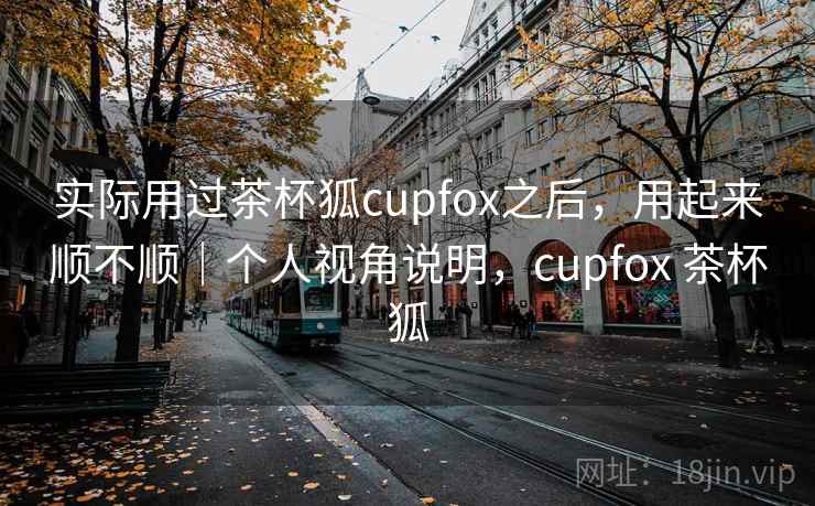 实际用过茶杯狐cupfox之后，用起来顺不顺｜个人视角说明，cupfox 茶杯狐