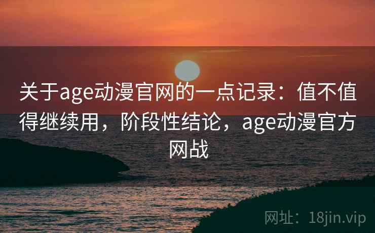 关于age动漫官网的一点记录：值不值得继续用，阶段性结论，age动漫官方网战