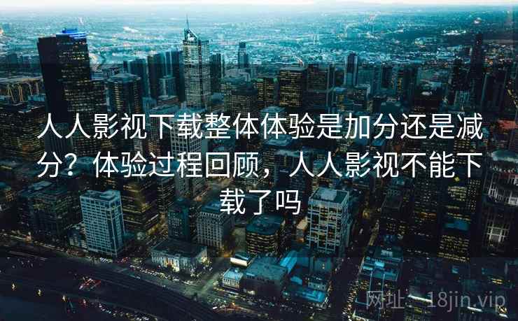 人人影视下载整体体验是加分还是减分？体验过程回顾，人人影视不能下载了吗