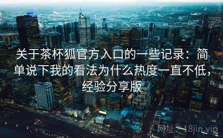 关于茶杯狐官方入口的一些记录：简单说下我的看法为什么热度一直不低，经验分享版