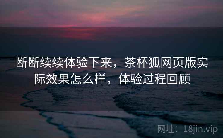 断断续续体验下来,茶杯狐网页版实际效果怎么样,体验过程回顾 断断续续体验下来,茶杯狐网页版实际效果怎么样,体验过程回顾