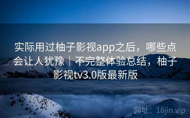 实际用过柚子影视app之后,哪些点会让人犹豫|不完整体验总结,柚子影视tv3.0版最新版 实际用过柚子影视app之后,哪些点会让人犹豫|不完整体验总结,柚子影视tv3.0版最新版