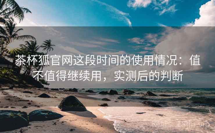 茶杯狐官网这段时间的使用情况：值不值得继续用，实测后的判断
