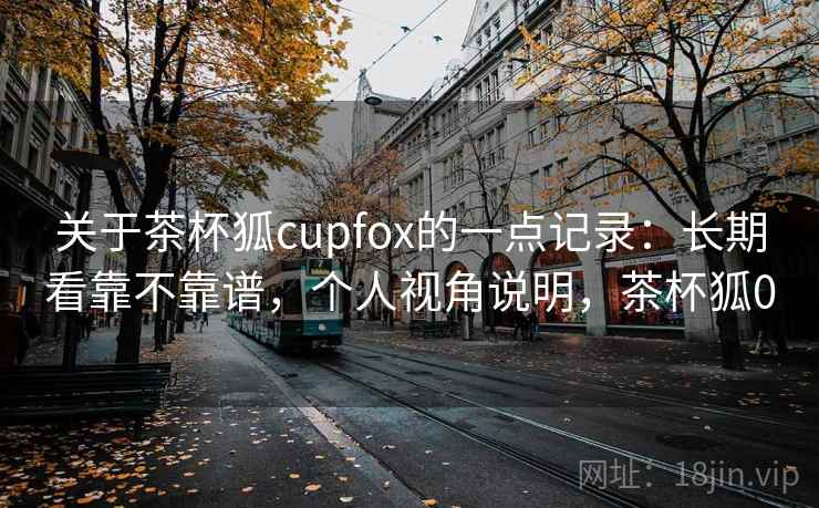 关于茶杯狐cupfox的一点记录：长期看靠不靠谱，个人视角说明，茶杯狐0