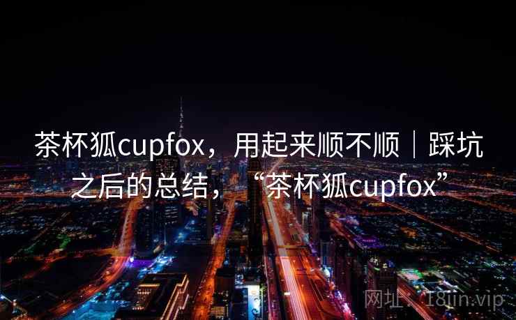茶杯狐cupfox，用起来顺不顺｜踩坑之后的总结，“茶杯狐cupfox”