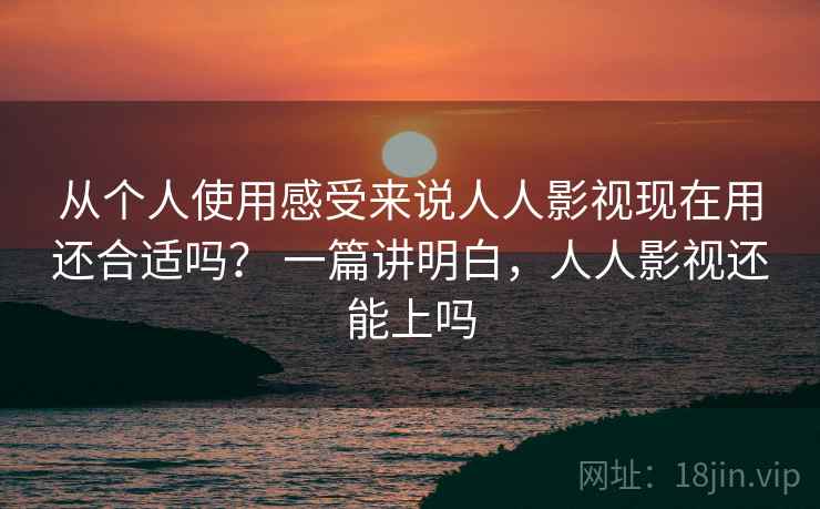 从个人使用感受来说人人影视现在用还合适吗？ 一篇讲明白，人人影视还能上吗