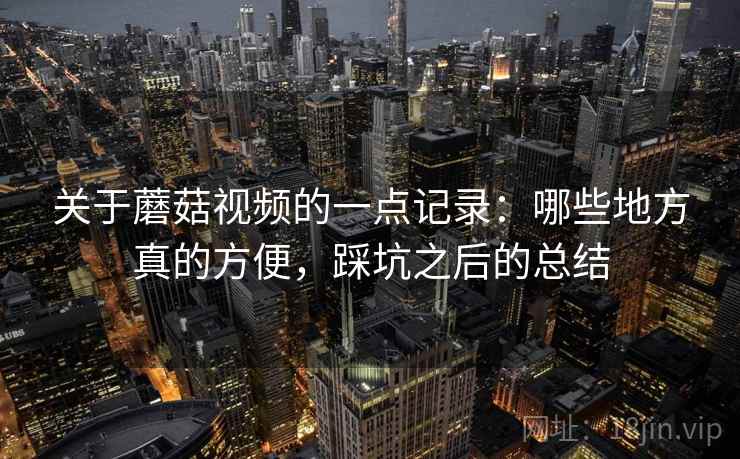 关于蘑菇视频的一点记录：哪些地方真的方便，踩坑之后的总结