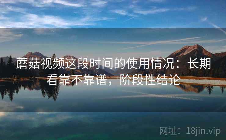 蘑菇视频这段时间的使用情况：长期看靠不靠谱，阶段性结论