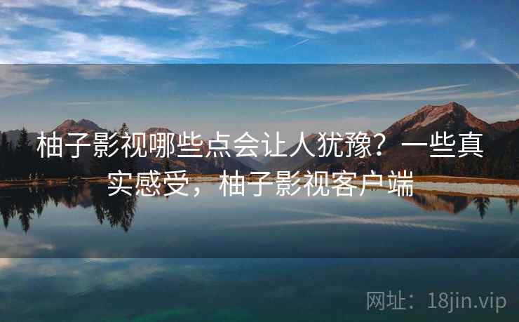 柚子影视哪些点会让人犹豫？一些真实感受，柚子影视客户端