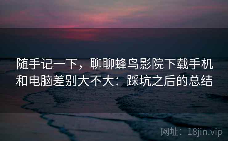 随手记一下,聊聊蜂鸟影院下载手机和电脑差别大不大:踩坑之后的总结 随手记一下,聊聊蜂鸟影院下载手机和电脑差别大不大:踩坑之后的总结