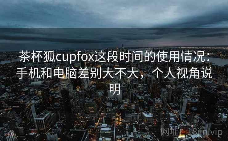 茶杯狐cupfox这段时间的使用情况：手机和电脑差别大不大，个人视角说明