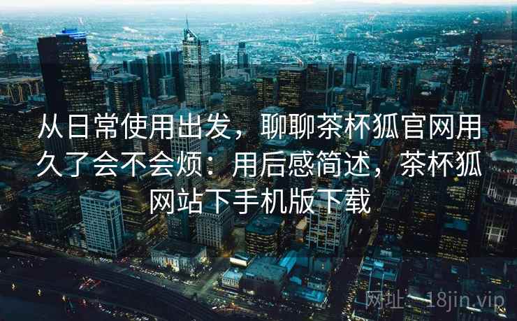 从日常使用出发，聊聊茶杯狐官网用久了会不会烦：用后感简述，茶杯狐网站下手机版下载