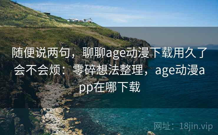 随便说两句,聊聊age动漫下载用久了会不会烦:零碎想法整理,age动漫app在哪下载 随便说两句,聊聊age动漫下载用久了会不会烦:零碎想法整理,age动漫app在哪下载