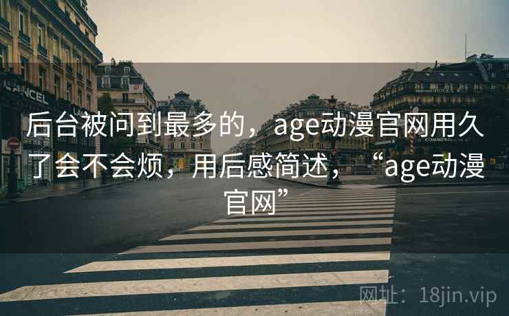 后台被问到最多的，age动漫官网用久了会不会烦，用后感简述，“age动漫官网”