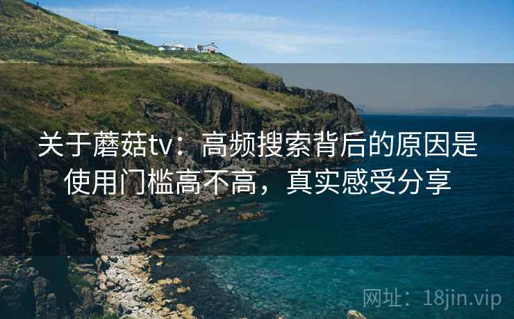 关于蘑菇tv：高频搜索背后的原因是使用门槛高不高，真实感受分享