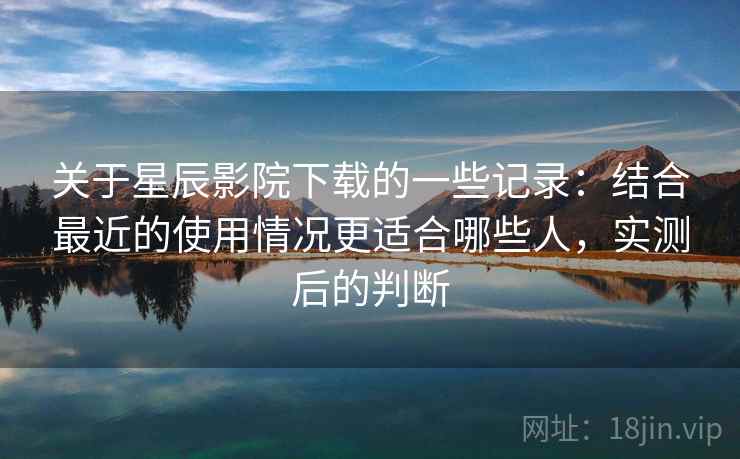关于星辰影院下载的一些记录：结合最近的使用情况更适合哪些人，实测后的判断