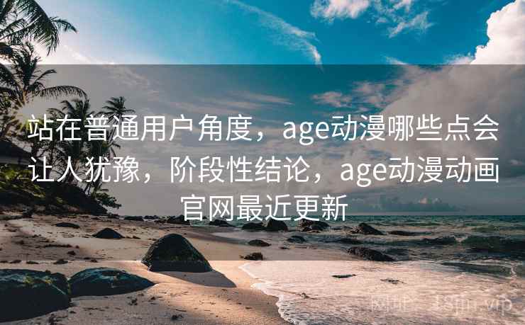 站在普通用户角度，age动漫哪些点会让人犹豫，阶段性结论，age动漫动画官网最近更新