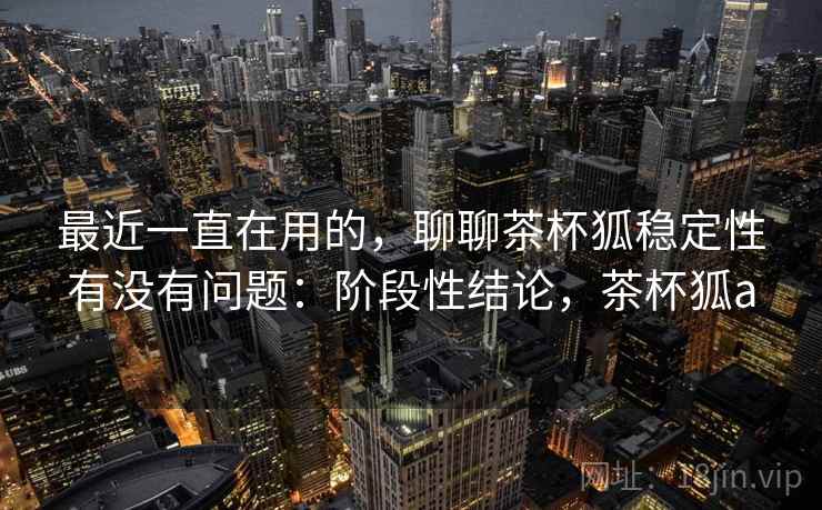 最近一直在用的，聊聊茶杯狐稳定性有没有问题：阶段性结论，茶杯狐a