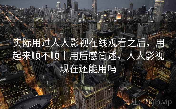 实际用过人人影视在线观看之后，用起来顺不顺｜用后感简述，人人影视现在还能用吗