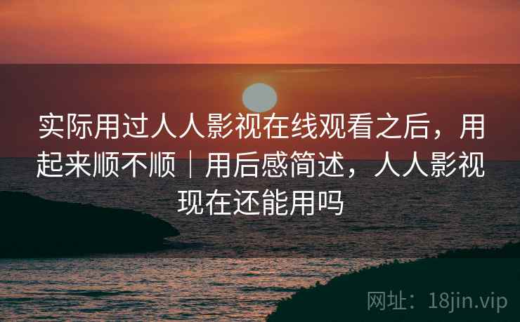 实际用过人人影视在线观看之后，用起来顺不顺｜用后感简述，人人影视现在还能用吗