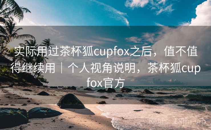 实际用过茶杯狐cupfox之后，值不值得继续用｜个人视角说明，茶杯狐cupfox官方