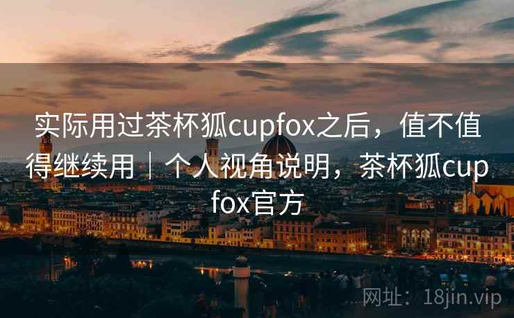 实际用过茶杯狐cupfox之后，值不值得继续用｜个人视角说明，茶杯狐cupfox官方
