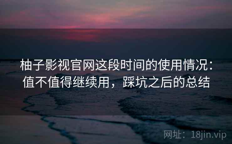 柚子影视官网这段时间的使用情况:值不值得继续用,踩坑之后的总结 柚子影视官网这段时间的使用情况:值不值得继续用,踩坑之后的总结