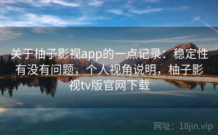 关于柚子影视app的一点记录：稳定性有没有问题，个人视角说明，柚子影视tv版官网下载