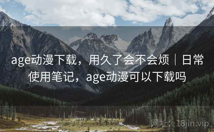 age动漫下载，用久了会不会烦｜日常使用笔记，age动漫可以下载吗