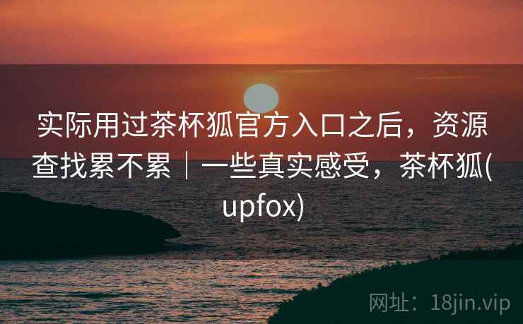 实际用过茶杯狐官方入口之后，资源查找累不累｜一些真实感受，茶杯狐(upfox)