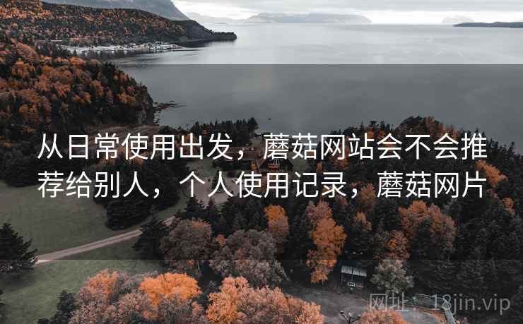 从日常使用出发，蘑菇网站会不会推荐给别人，个人使用记录，蘑菇网片