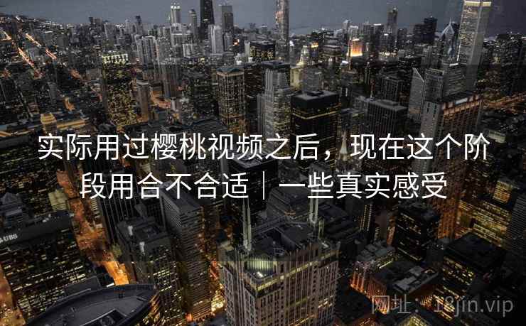 实际用过樱桃视频之后,现在这个阶段用合不合适|一些真实感受 实际用过樱桃视频之后,现在这个阶段用合不合适|一些真实感受