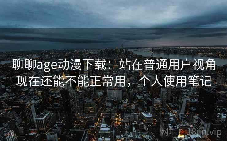 聊聊age动漫下载:站在普通用户视角现在还能不能正常用,个人使用笔记 聊聊age动漫下载:站在普通用户视角现在还能不能正常用,个人使用笔记