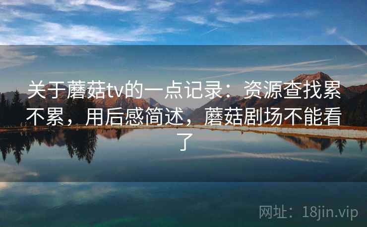 关于蘑菇tv的一点记录:资源查找累不累,用后感简述,蘑菇剧场不能看了 关于蘑菇tv的一点记录:资源查找累不累,用后感简述,蘑菇剧场不能看了
