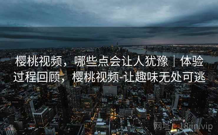樱桃视频,哪些点会让人犹豫|体验过程回顾,樱桃视频-让趣味无处可逃 樱桃视频,哪些点会让人犹豫|体验过程回顾,樱桃视频-让趣味无处可逃