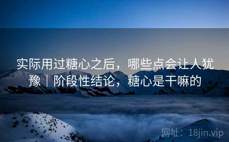 实际用过糖心之后，哪些点会让人犹豫｜阶段性结论，糖心是干嘛的