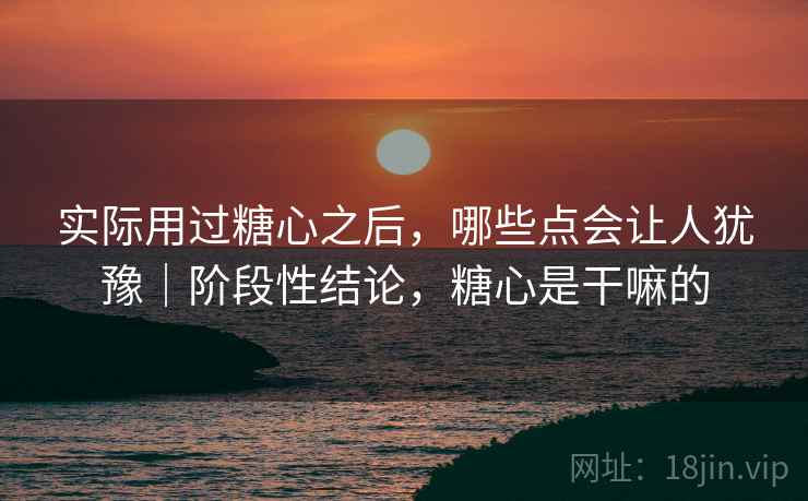 实际用过糖心之后，哪些点会让人犹豫｜阶段性结论，糖心是干嘛的
