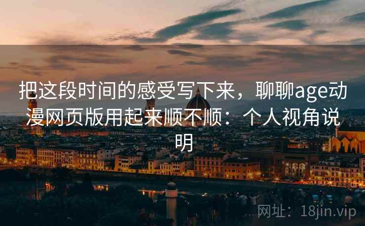 把这段时间的感受写下来,聊聊age动漫网页版用起来顺不顺:个人视角说明 把这段时间的感受写下来,聊聊age动漫网页版用起来顺不顺:个人视角说明