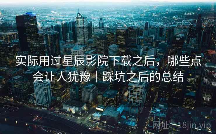 实际用过星辰影院下载之后,哪些点会让人犹豫|踩坑之后的总结 实际用过星辰影院下载之后,哪些点会让人犹豫|踩坑之后的总结