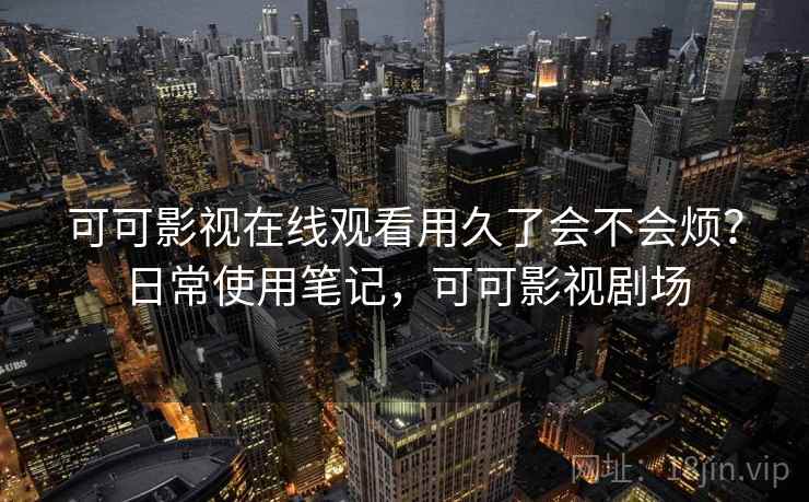 可可影视在线观看用久了会不会烦？日常使用笔记，可可影视剧场
