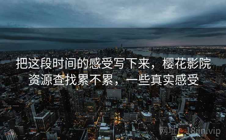 把这段时间的感受写下来,樱花影院资源查找累不累,一些真实感受 把这段时间的感受写下来,樱花影院资源查找累不累,一些真实感受