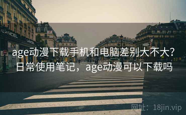 age动漫下载手机和电脑差别大不大?日常使用笔记,age动漫可以下载吗 age动漫下载手机和电脑差别大不大?日常使用笔记,age动漫可以下载吗