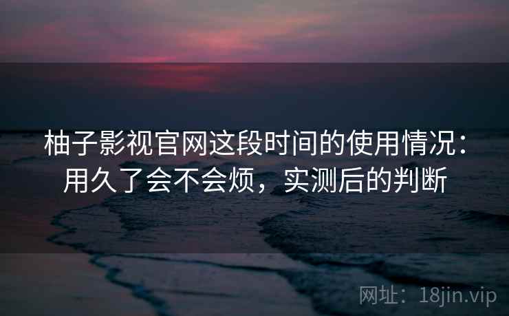 柚子影视官网这段时间的使用情况:用久了会不会烦,实测后的判断 柚子影视官网这段时间的使用情况:用久了会不会烦,实测后的判断