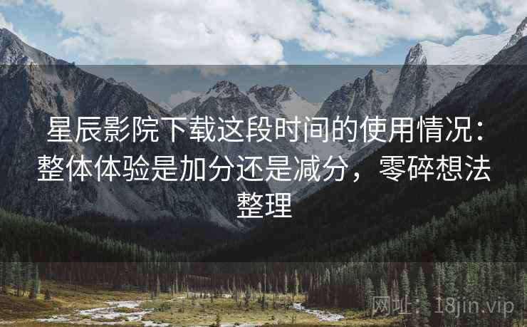 星辰影院下载这段时间的使用情况:整体体验是加分还是减分,零碎想法整理 星辰影院下载这段时间的使用情况:整体体验是加分还是减分,零碎想法整理
