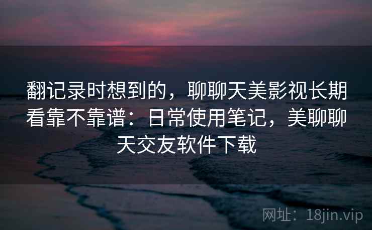 翻记录时想到的,聊聊天美影视长期看靠不靠谱:日常使用笔记,美聊聊天交友软件下载 翻记录时想到的,聊聊天美影视长期看靠不靠谱:日常使用笔记,美聊聊天交友软件下载