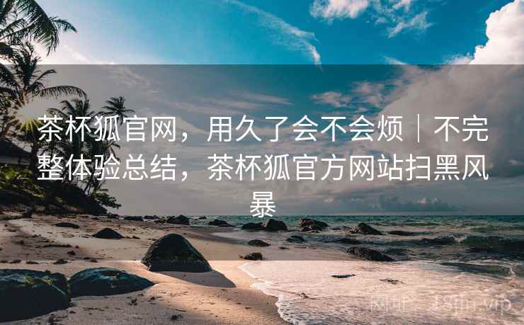 茶杯狐官网，用久了会不会烦｜不完整体验总结，茶杯狐官方网站扫黑风暴