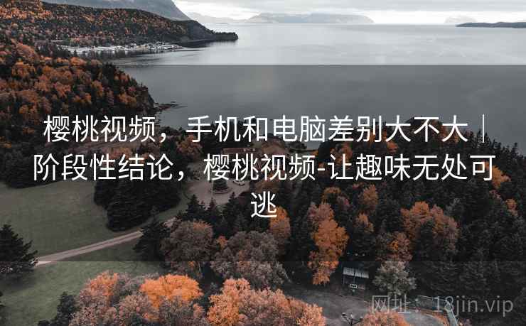 樱桃视频,手机和电脑差别大不大|阶段性结论,樱桃视频-让趣味无处可逃 樱桃视频,手机和电脑差别大不大|阶段性结论,樱桃视频-让趣味无处可逃