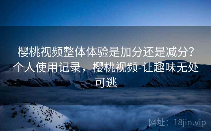 樱桃视频整体体验是加分还是减分?个人使用记录,樱桃视频-让趣味无处可逃 樱桃视频整体体验是加分还是减分?个人使用记录,樱桃视频-让趣味无处可逃